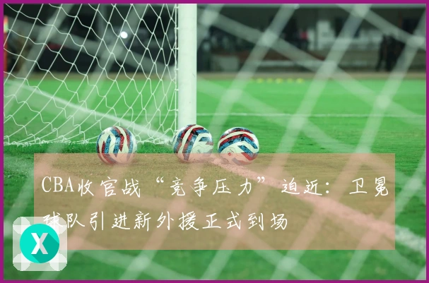 CBA收官战“竞争压力”迫近：卫冕球队引进新外援正式到场