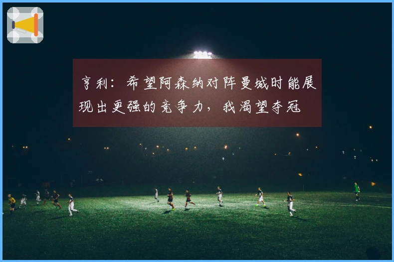 亨利：希望阿森纳对阵曼城时能展现出更强的竞争力，我渴望夺冠