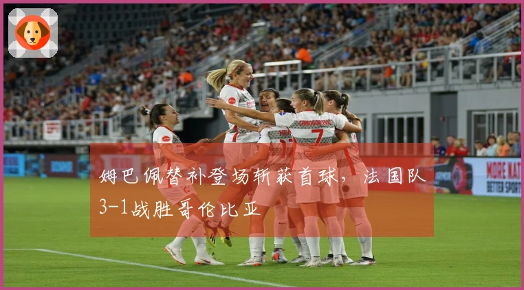 姆巴佩替补登场斩获首球，法国队3-1战胜哥伦比亚