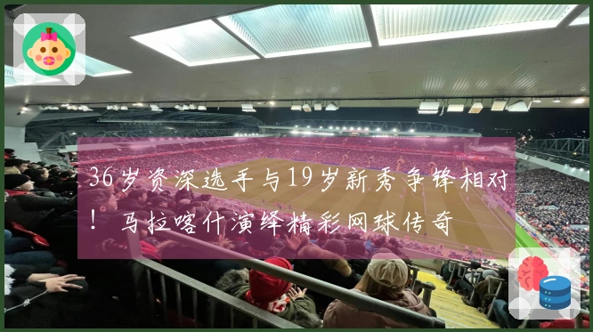36岁资深选手与19岁新秀争锋相对！马拉喀什演绎精彩网球传奇