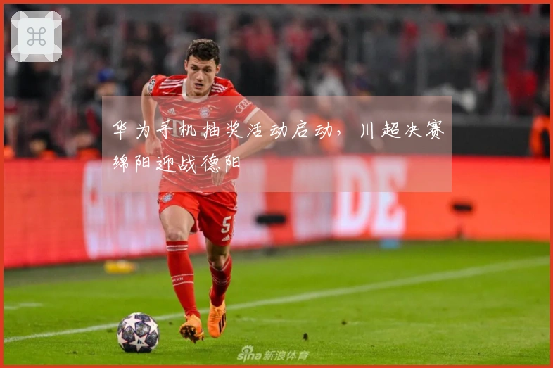 华为手机抽奖活动启动，川超决赛绵阳迎战德阳