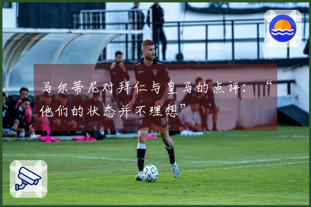 马尔蒂尼对拜仁与皇马的点评：“他们的状态并不理想”