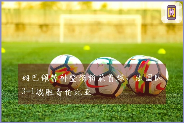 姆巴佩替补登场斩获首球，法国队3-1战胜哥伦比亚