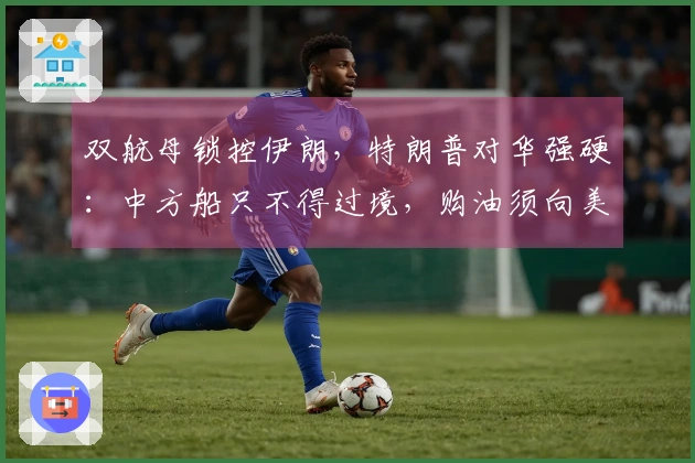 双航母锁控伊朗，特朗普对华强硬：中方船只不得过境，购油须向美国寻求