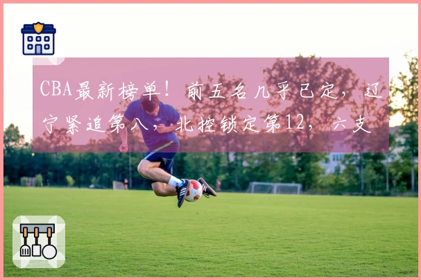 CBA最新榜单！前五名几乎已定，辽宁紧追第八，北控锁定第12，六支球队遭淘汰