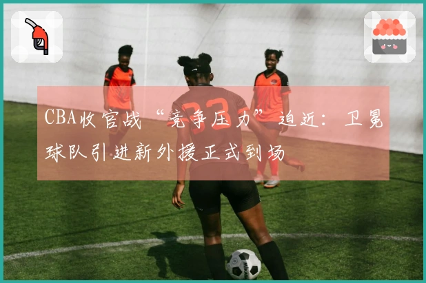 CBA收官战“竞争压力”迫近：卫冕球队引进新外援正式到场