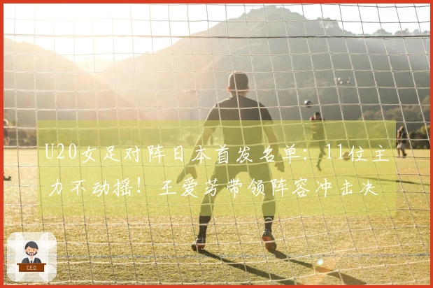 U20女足对阵日本首发名单：11位主力不动摇！王爱芳带领阵容冲击决赛，卢家玉在替补席待命