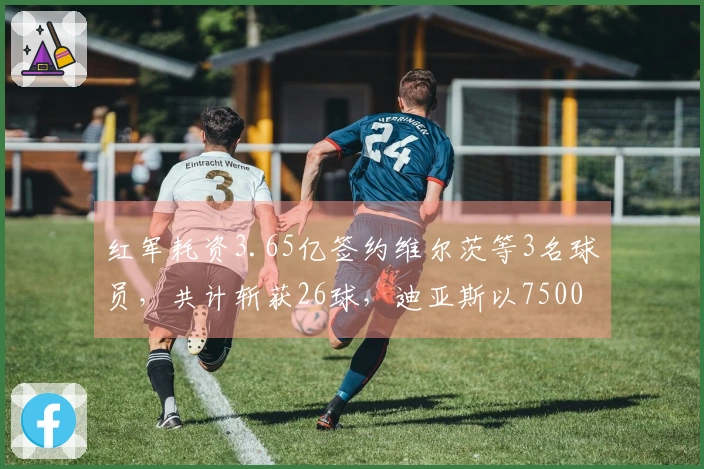 红军耗资3.65亿签约维尔茨等3名球员，共计斩获26球，迪亚斯以7500万转会已贡献23球