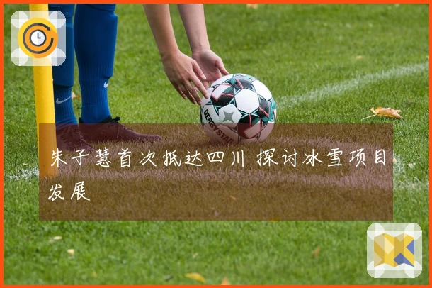 朱子慧首次抵达四川 探讨冰雪项目发展