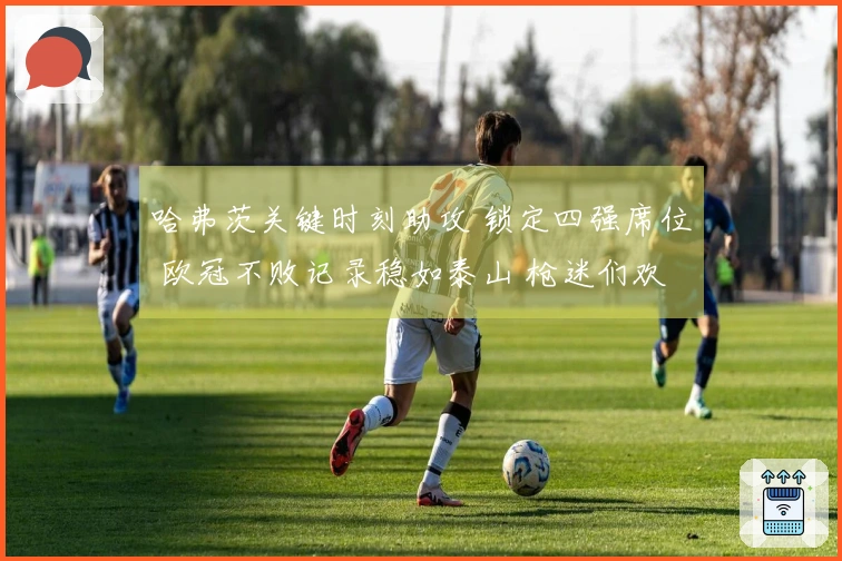 哈弗茨关键时刻助攻 锁定四强席位 欧冠不败记录稳如泰山 枪迷们欢庆如春节