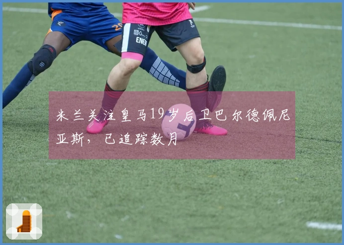米兰关注皇马19岁后卫巴尔德佩尼亚斯，已追踪数月