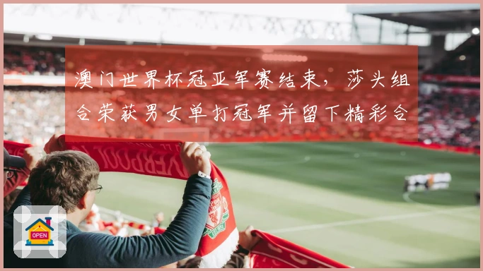 澳门世界杯冠亚军赛结束，莎头组合荣获男女单打冠军并留下精彩合影