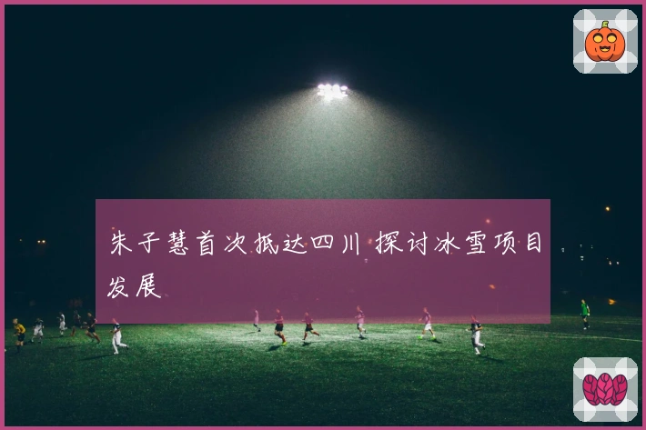 朱子慧首次抵达四川 探讨冰雪项目发展
