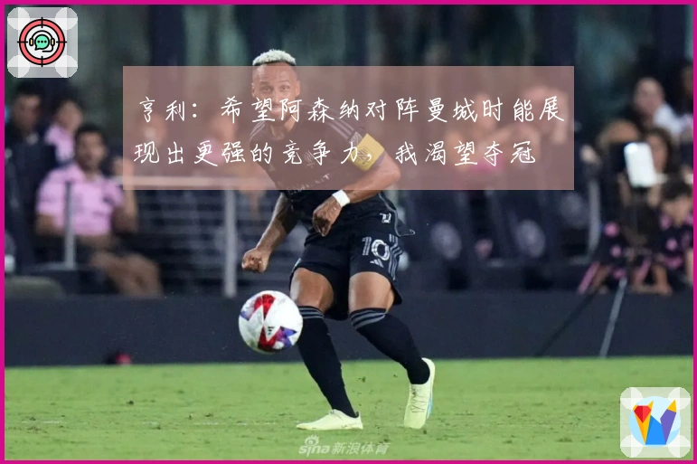 亨利：希望阿森纳对阵曼城时能展现出更强的竞争力，我渴望夺冠