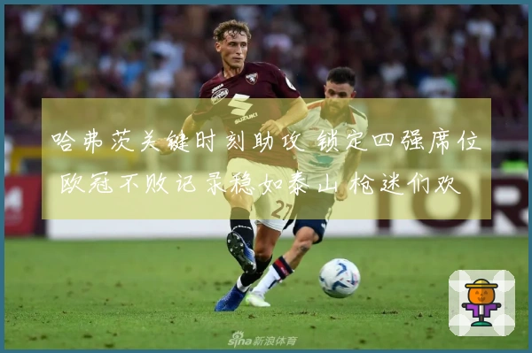 哈弗茨关键时刻助攻 锁定四强席位 欧冠不败记录稳如泰山 枪迷们欢庆如春节